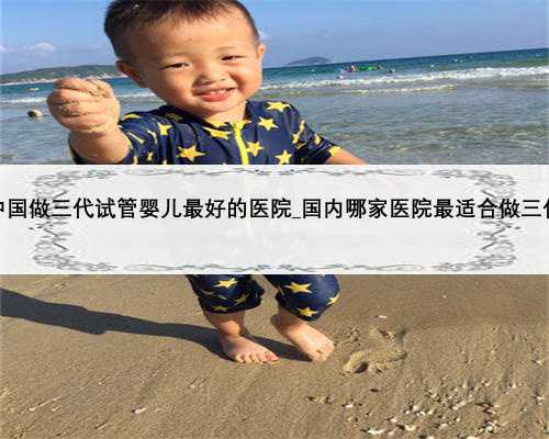 行业资讯！中国做三代试管婴儿最好的医院_国内哪家