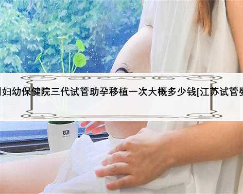 徐州妇幼保健院三代试管助孕移植一次大概多少钱[江苏试管婴儿]